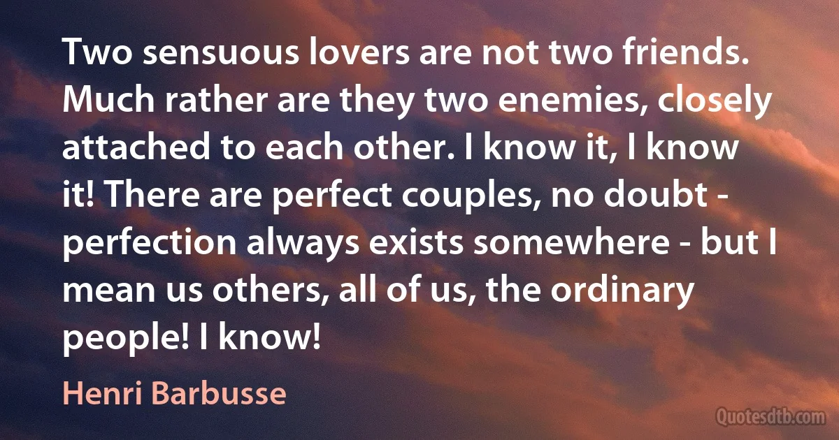 Two sensuous lovers are not two friends. Much rather are they two enemies, closely attached to each other. I know it, I know it! There are perfect couples, no doubt - perfection always exists somewhere - but I mean us others, all of us, the ordinary people! I know! (Henri Barbusse)