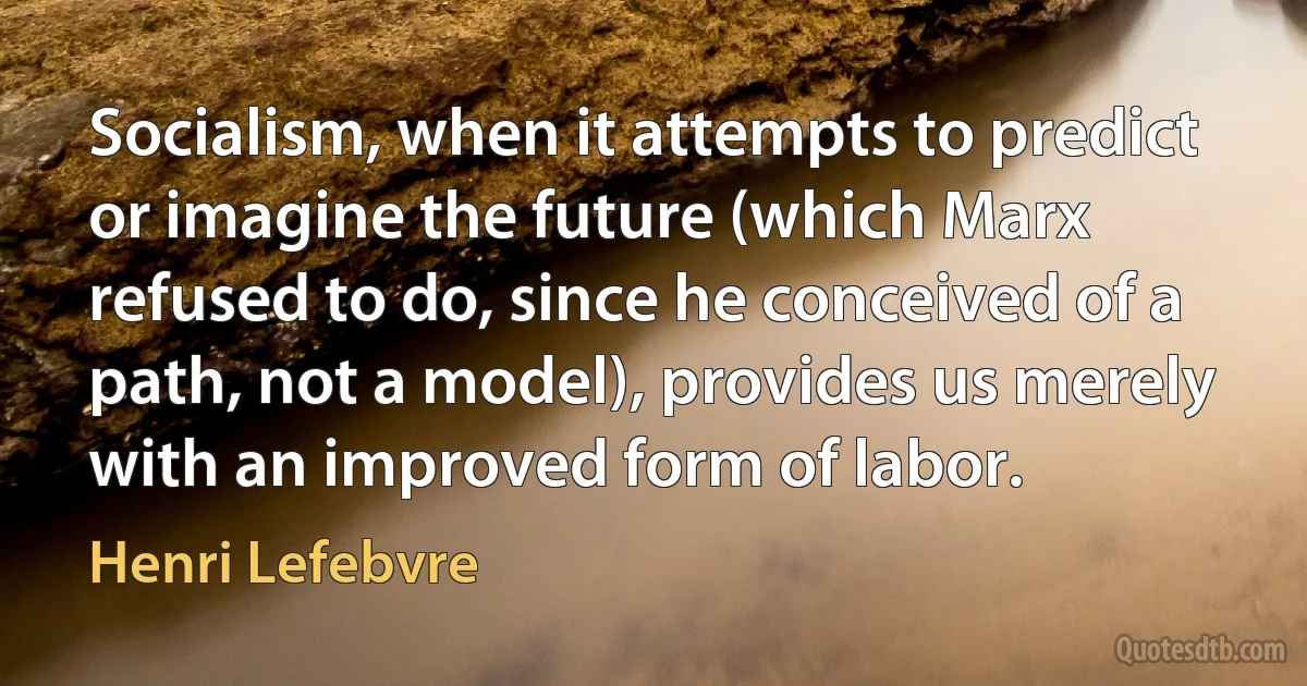 Socialism, when it attempts to predict or imagine the future (which Marx refused to do, since he conceived of a path, not a model), provides us merely with an improved form of labor. (Henri Lefebvre)