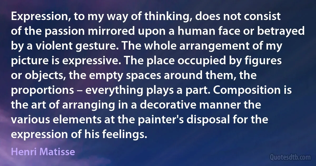 Expression, to my way of thinking, does not consist of the passion mirrored upon a human face or betrayed by a violent gesture. The whole arrangement of my picture is expressive. The place occupied by figures or objects, the empty spaces around them, the proportions – everything plays a part. Composition is the art of arranging in a decorative manner the various elements at the painter's disposal for the expression of his feelings. (Henri Matisse)
