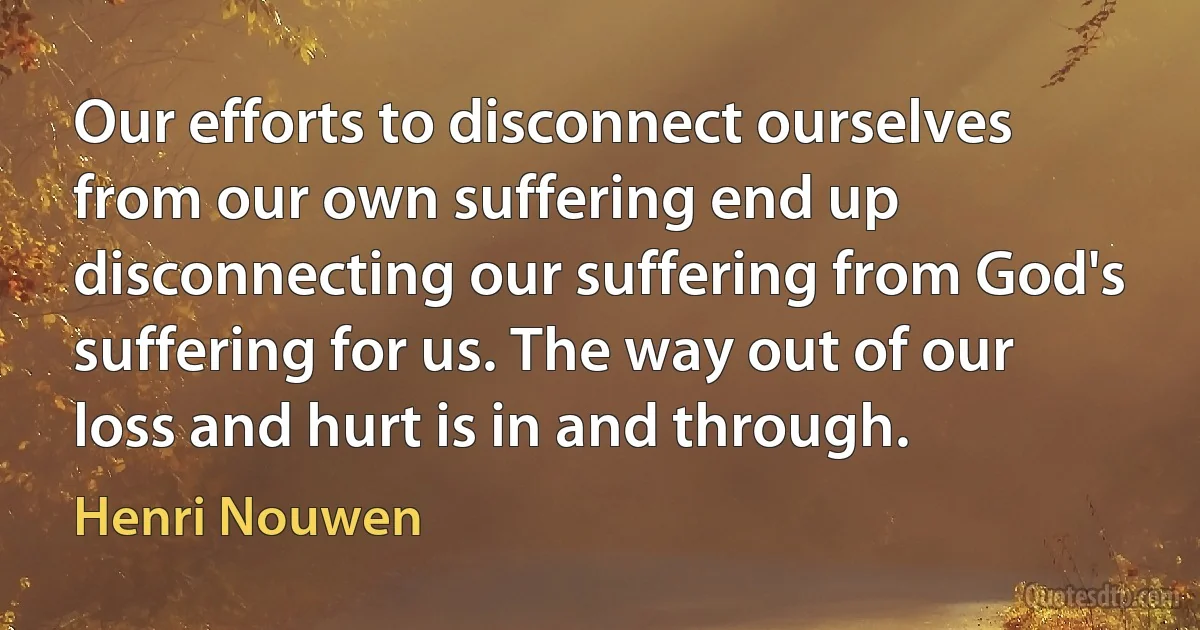 Our efforts to disconnect ourselves from our own suffering end up disconnecting our suffering from God's suffering for us. The way out of our loss and hurt is in and through. (Henri Nouwen)