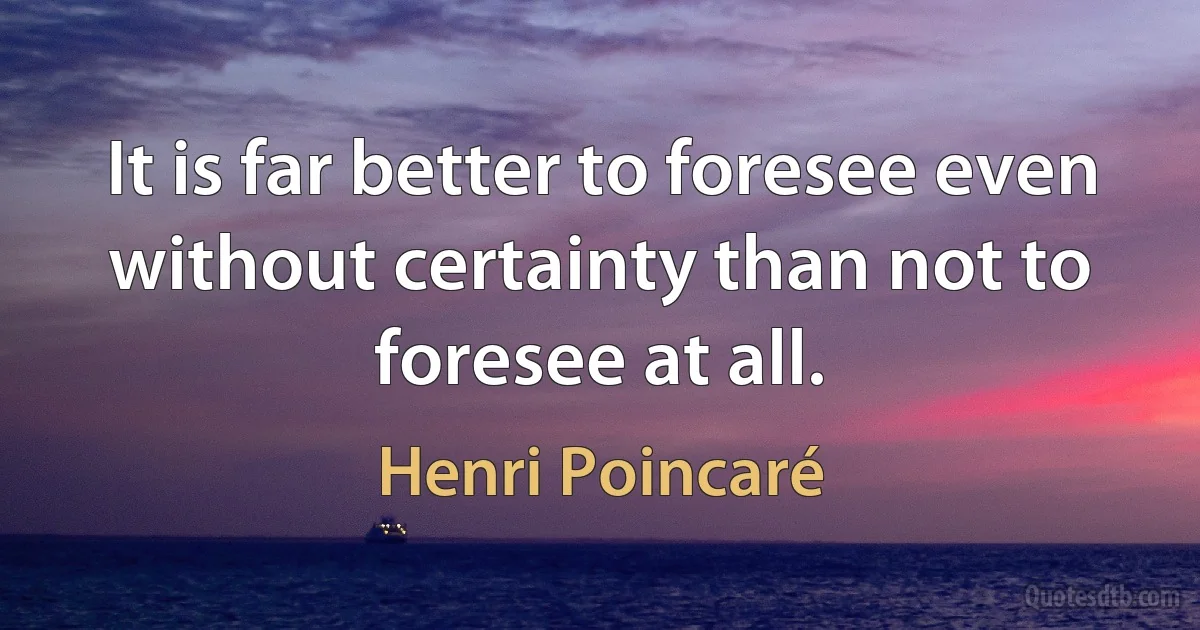 It is far better to foresee even without certainty than not to foresee at all. (Henri Poincaré)