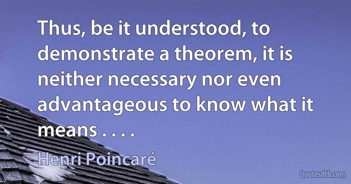 Thus, be it understood, to demonstrate a theorem, it is neither necessary nor even advantageous to know what it means . . . . (Henri Poincaré)