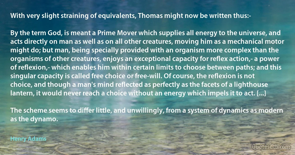 With very slight straining of equivalents, Thomas might now be written thus:-

By the term God, is meant a Prime Mover which supplies all energy to the universe, and acts directly on man as well as on all other creatures, moving him as a mechanical motor might do; but man, being specially provided with an organism more complex than the organisms of other creatures, enjoys an exceptional capacity for reflex action,- a power of reflexion,- which enables him within certain limits to choose between paths; and this singular capacity is called free choice or free-will. Of course, the reflexion is not choice, and though a man's mind reflected as perfectly as the facets of a lighthouse lantern, it would never reach a choice without an energy which impels it to act. [...]

The scheme seems to differ little, and unwillingly, from a system of dynamics as modern as the dynamo. (Henry Adams)