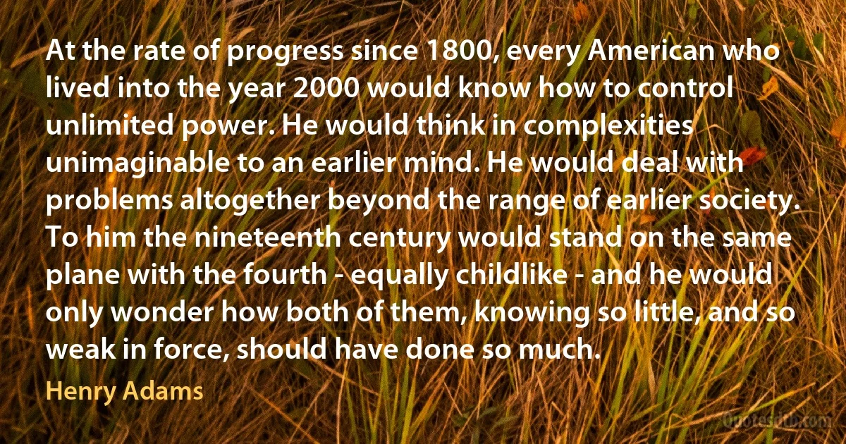 At the rate of progress since 1800, every American who lived into the year 2000 would know how to control unlimited power. He would think in complexities unimaginable to an earlier mind. He would deal with problems altogether beyond the range of earlier society. To him the nineteenth century would stand on the same plane with the fourth - equally childlike - and he would only wonder how both of them, knowing so little, and so weak in force, should have done so much. (Henry Adams)