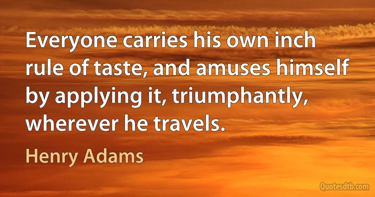 Everyone carries his own inch rule of taste, and amuses himself by applying it, triumphantly, wherever he travels. (Henry Adams)