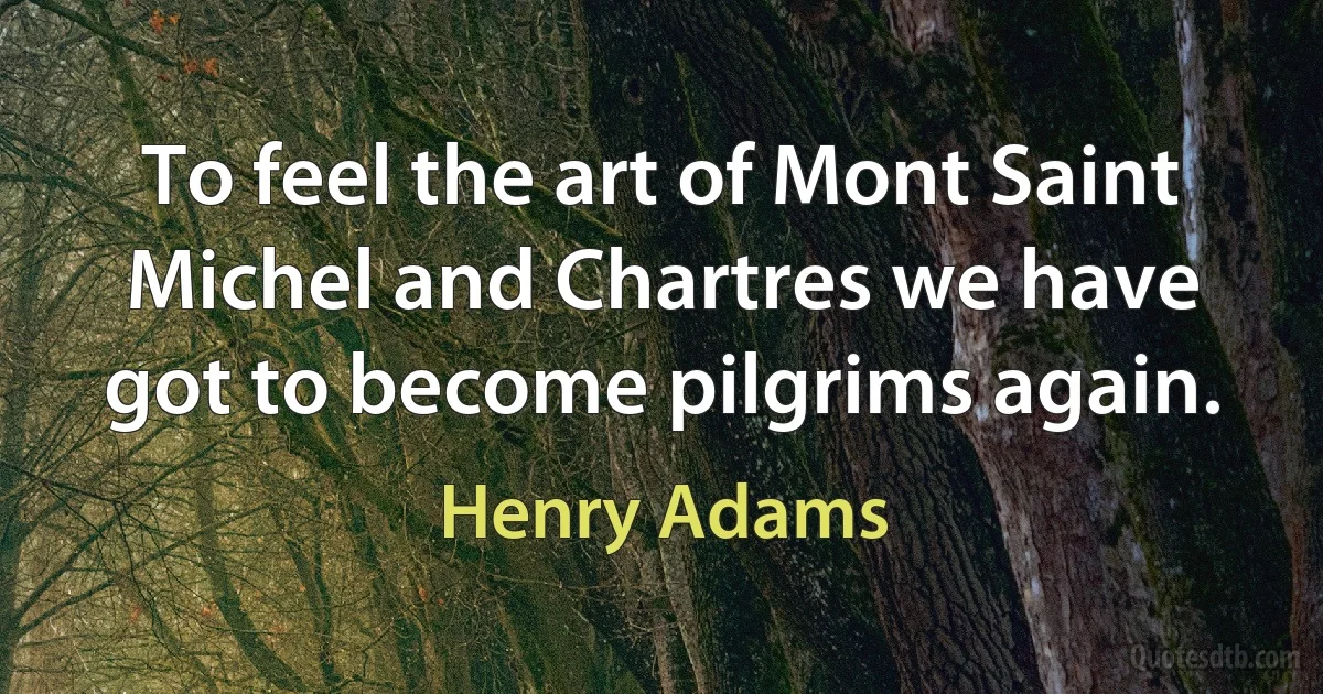 To feel the art of Mont Saint Michel and Chartres we have got to become pilgrims again. (Henry Adams)