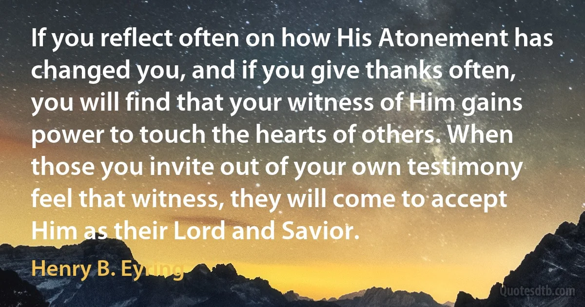 If you reflect often on how His Atonement has changed you, and if you give thanks often, you will find that your witness of Him gains power to touch the hearts of others. When those you invite out of your own testimony feel that witness, they will come to accept Him as their Lord and Savior. (Henry B. Eyring)