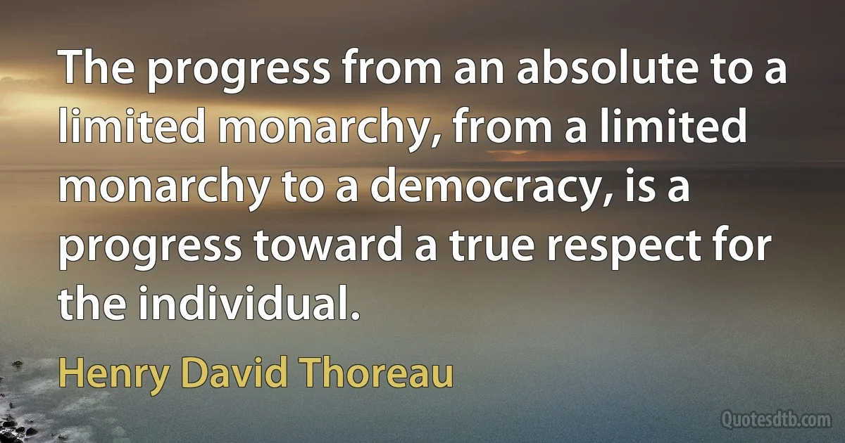 The progress from an absolute to a limited monarchy, from a limited monarchy to a democracy, is a progress toward a true respect for the individual. (Henry David Thoreau)