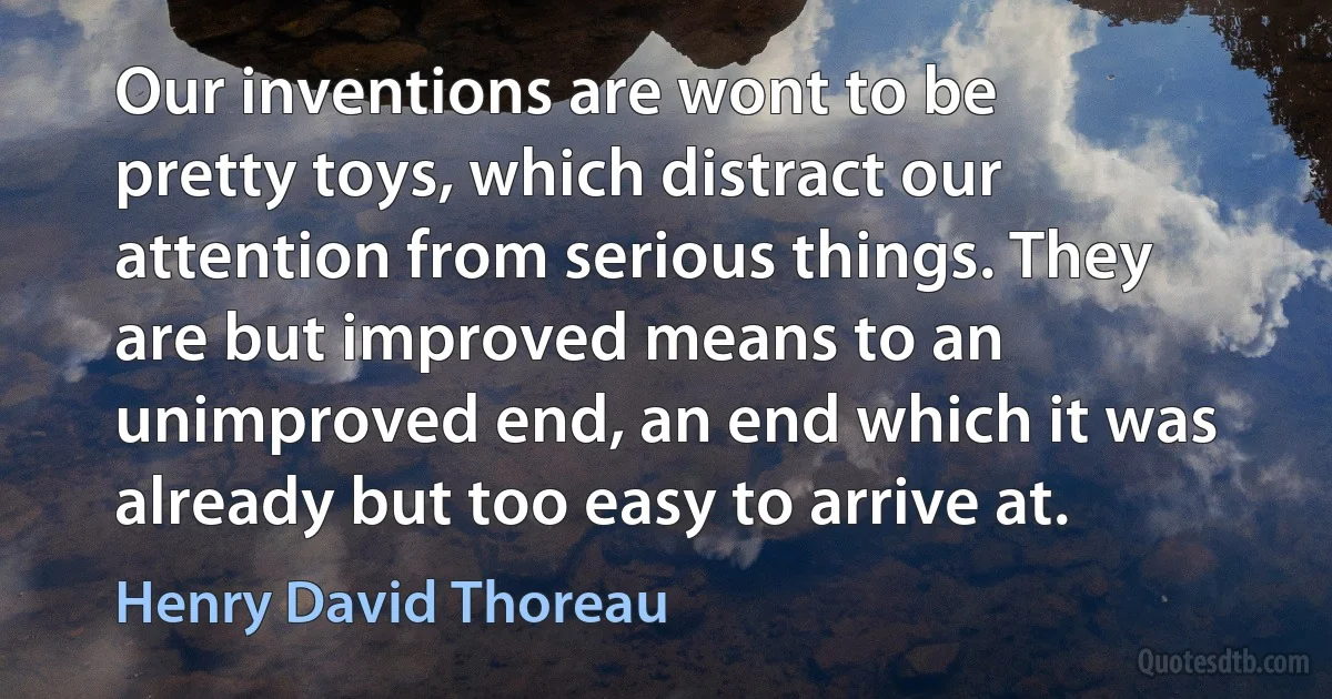 Our inventions are wont to be pretty toys, which distract our attention from serious things. They are but improved means to an unimproved end, an end which it was already but too easy to arrive at. (Henry David Thoreau)