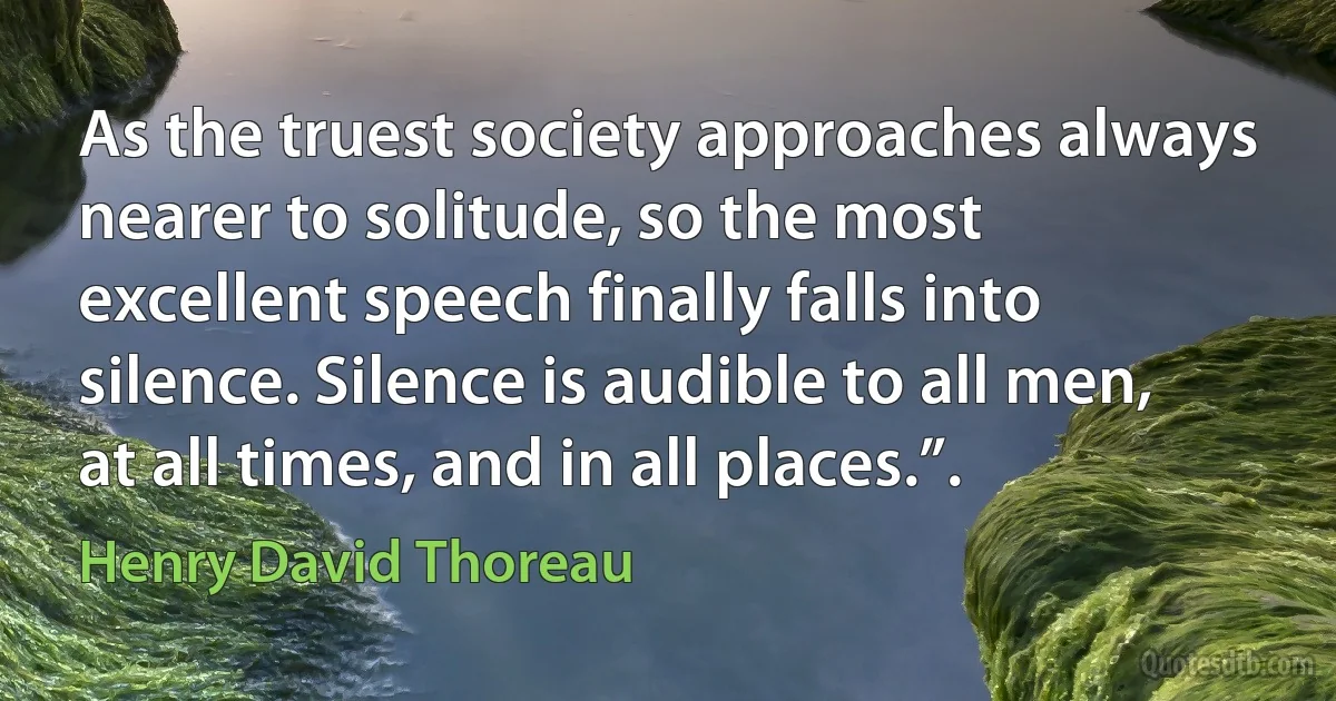 As the truest society approaches always nearer to solitude, so the most excellent speech finally falls into silence. Silence is audible to all men, at all times, and in all places.”. (Henry David Thoreau)