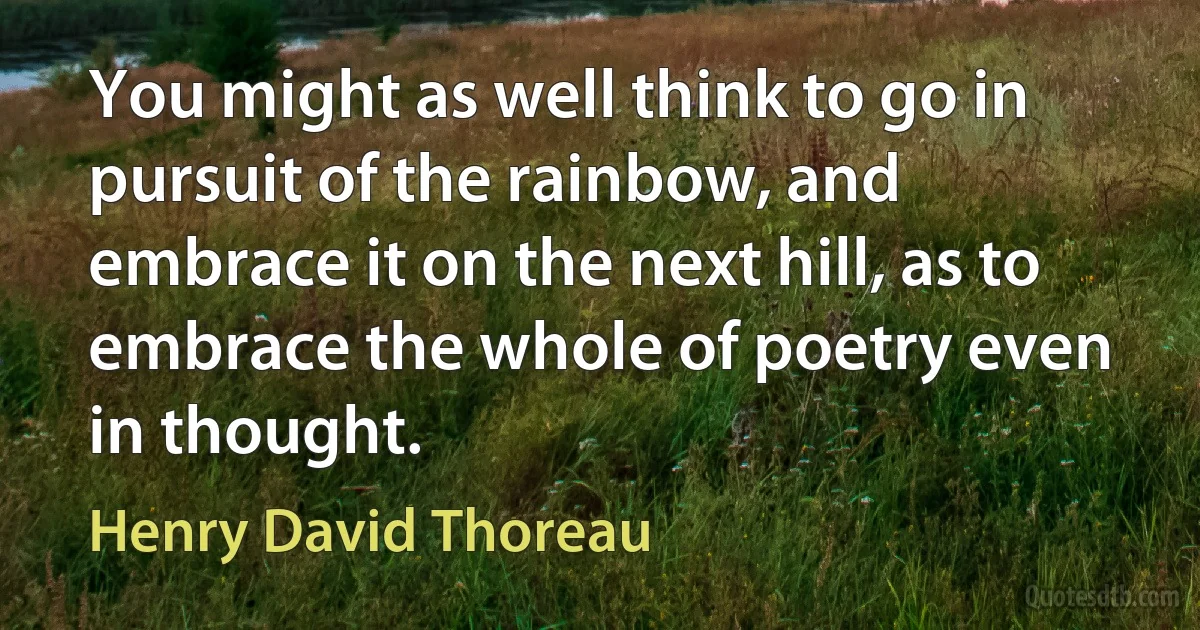 You might as well think to go in pursuit of the rainbow, and embrace it on the next hill, as to embrace the whole of poetry even in thought. (Henry David Thoreau)