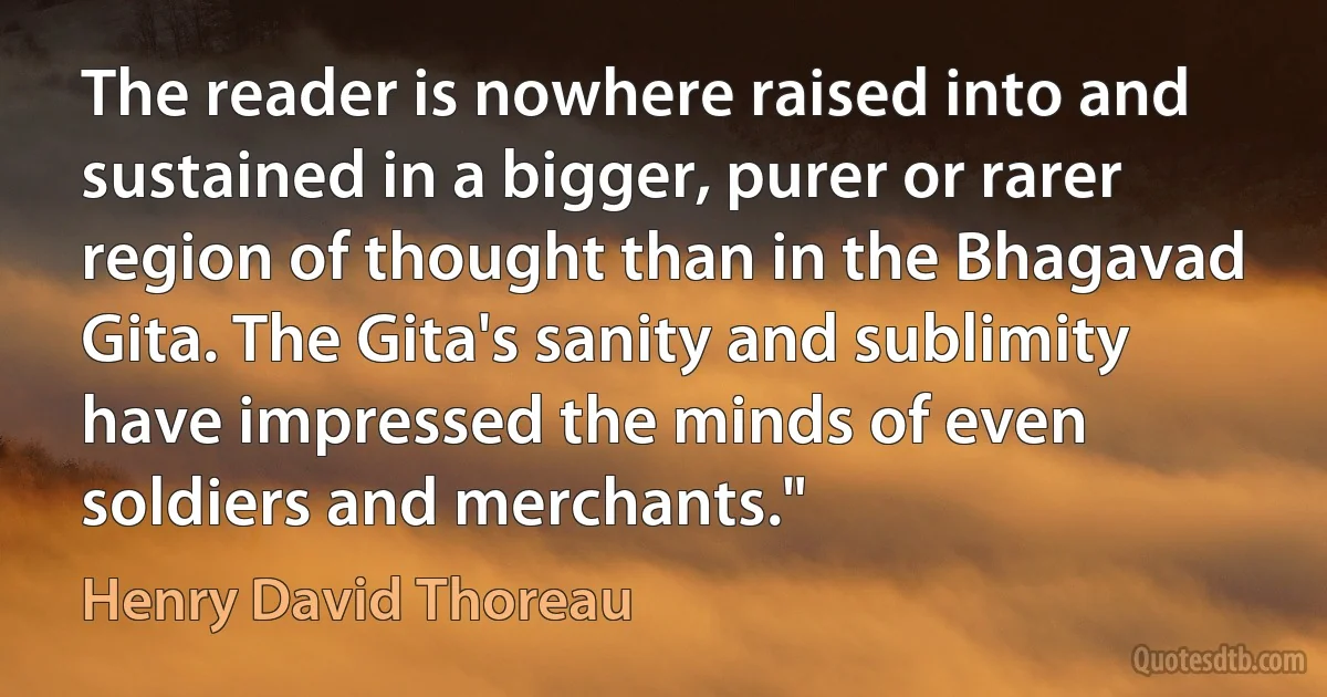 The reader is nowhere raised into and sustained in a bigger, purer or rarer region of thought than in the Bhagavad Gita. The Gita's sanity and sublimity have impressed the minds of even soldiers and merchants." (Henry David Thoreau)