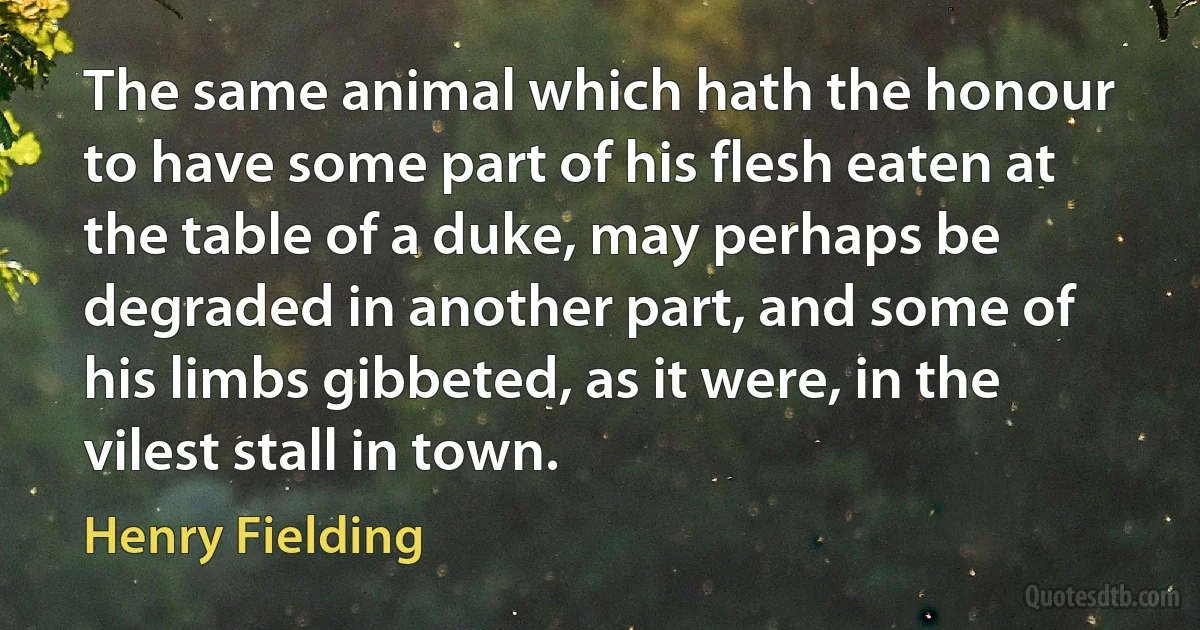 The same animal which hath the honour to have some part of his flesh eaten at the table of a duke, may perhaps be degraded in another part, and some of his limbs gibbeted, as it were, in the vilest stall in town. (Henry Fielding)