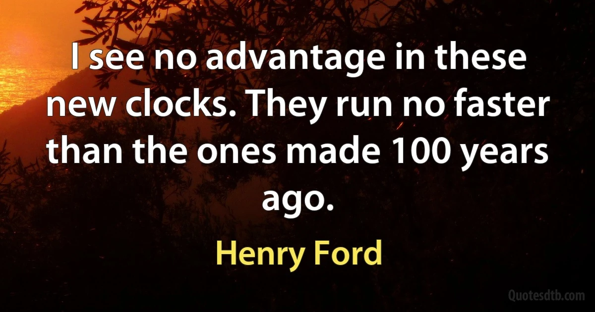 I see no advantage in these new clocks. They run no faster than the ones made 100 years ago. (Henry Ford)