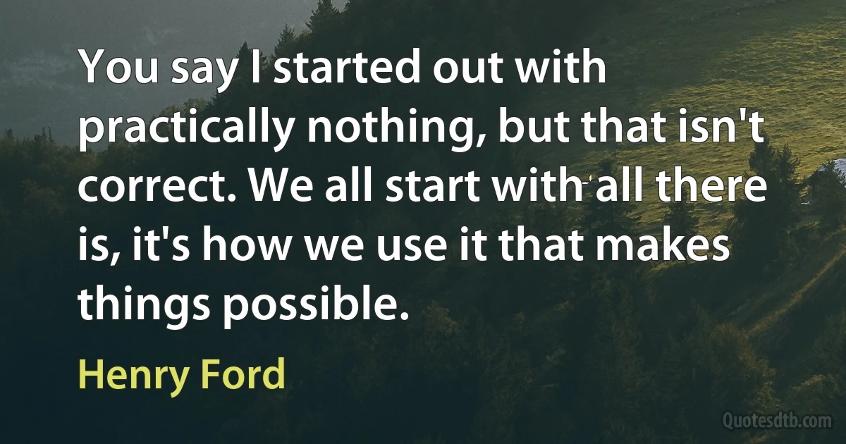 You say I started out with practically nothing, but that isn't correct. We all start with all there is, it's how we use it that makes things possible. (Henry Ford)