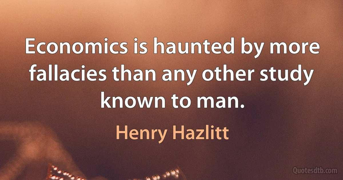 Economics is haunted by more fallacies than any other study known to man. (Henry Hazlitt)