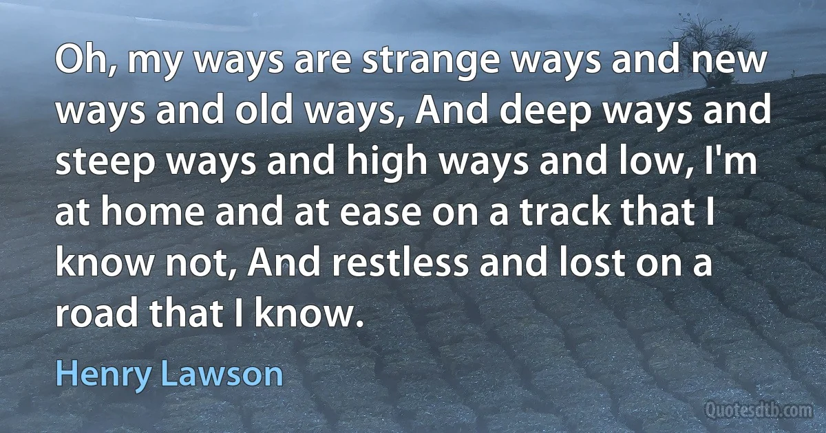 Oh, my ways are strange ways and new ways and old ways, And deep ways and steep ways and high ways and low, I'm at home and at ease on a track that I know not, And restless and lost on a road that I know. (Henry Lawson)