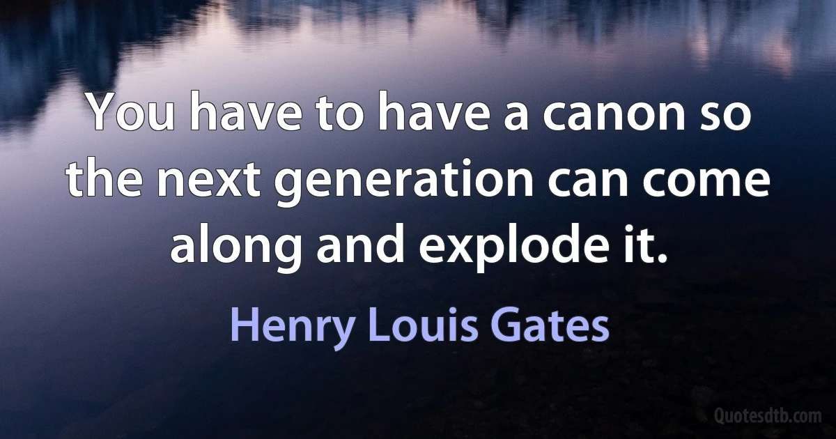 You have to have a canon so the next generation can come along and explode it. (Henry Louis Gates)