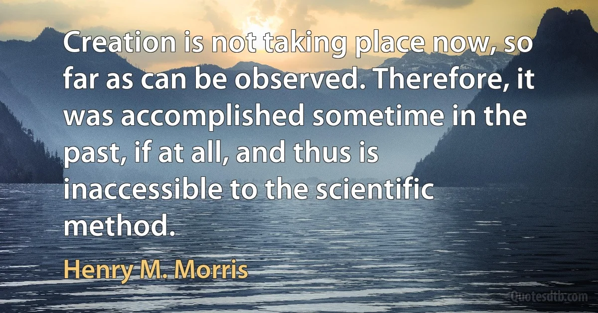 Creation is not taking place now, so far as can be observed. Therefore, it was accomplished sometime in the past, if at all, and thus is inaccessible to the scientific method. (Henry M. Morris)