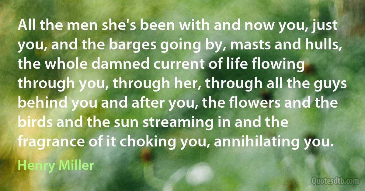 All the men she's been with and now you, just you, and the barges going by, masts and hulls, the whole damned current of life flowing through you, through her, through all the guys behind you and after you, the flowers and the birds and the sun streaming in and the fragrance of it choking you, annihilating you. (Henry Miller)