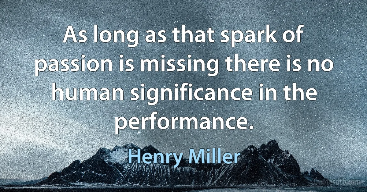 As long as that spark of passion is missing there is no human significance in the performance. (Henry Miller)