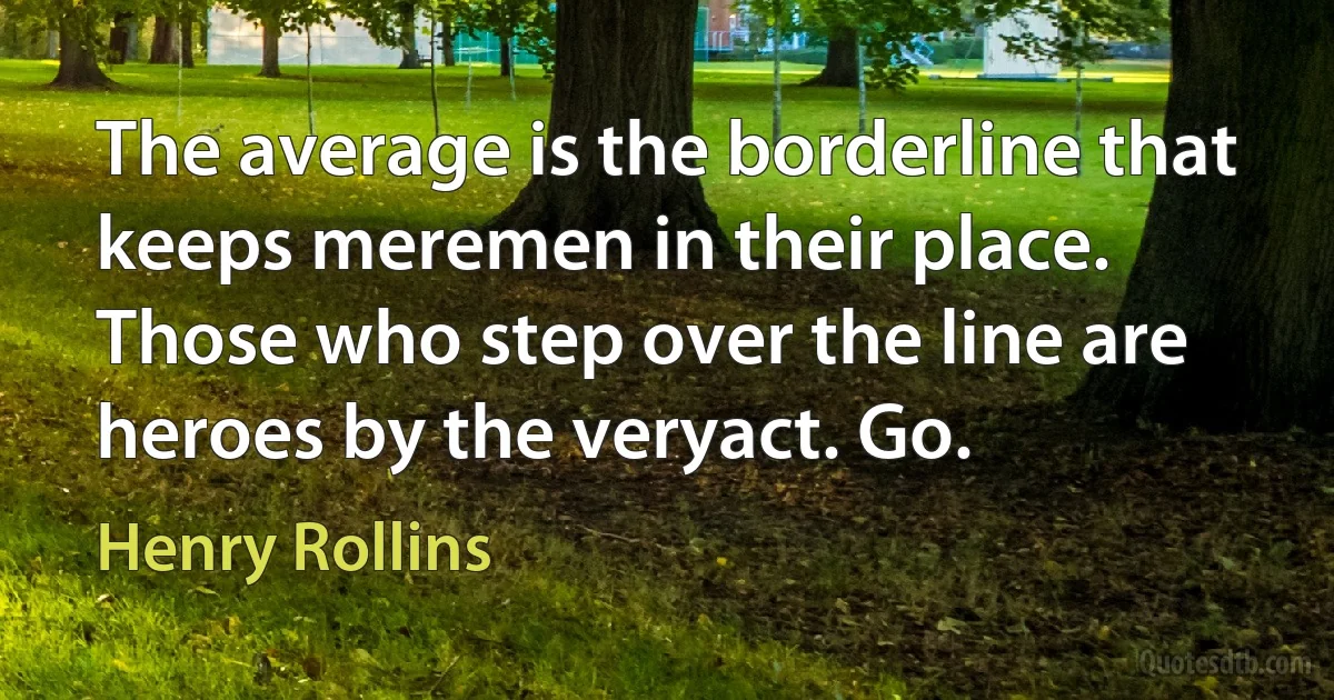 The average is the borderline that keeps meremen in their place. Those who step over the line are heroes by the veryact. Go. (Henry Rollins)