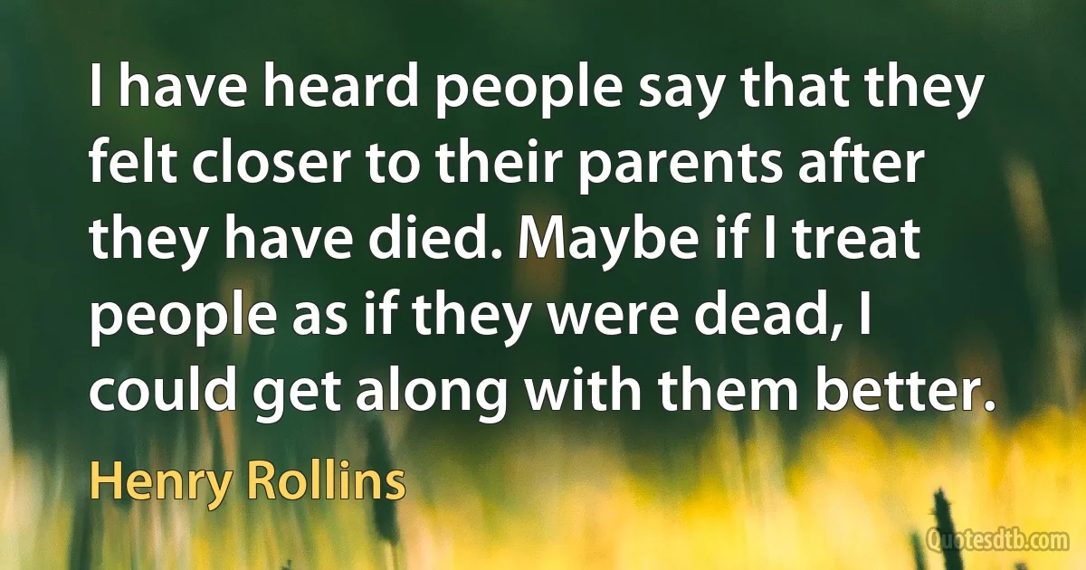 I have heard people say that they felt closer to their parents after they have died. Maybe if I treat people as if they were dead, I could get along with them better. (Henry Rollins)