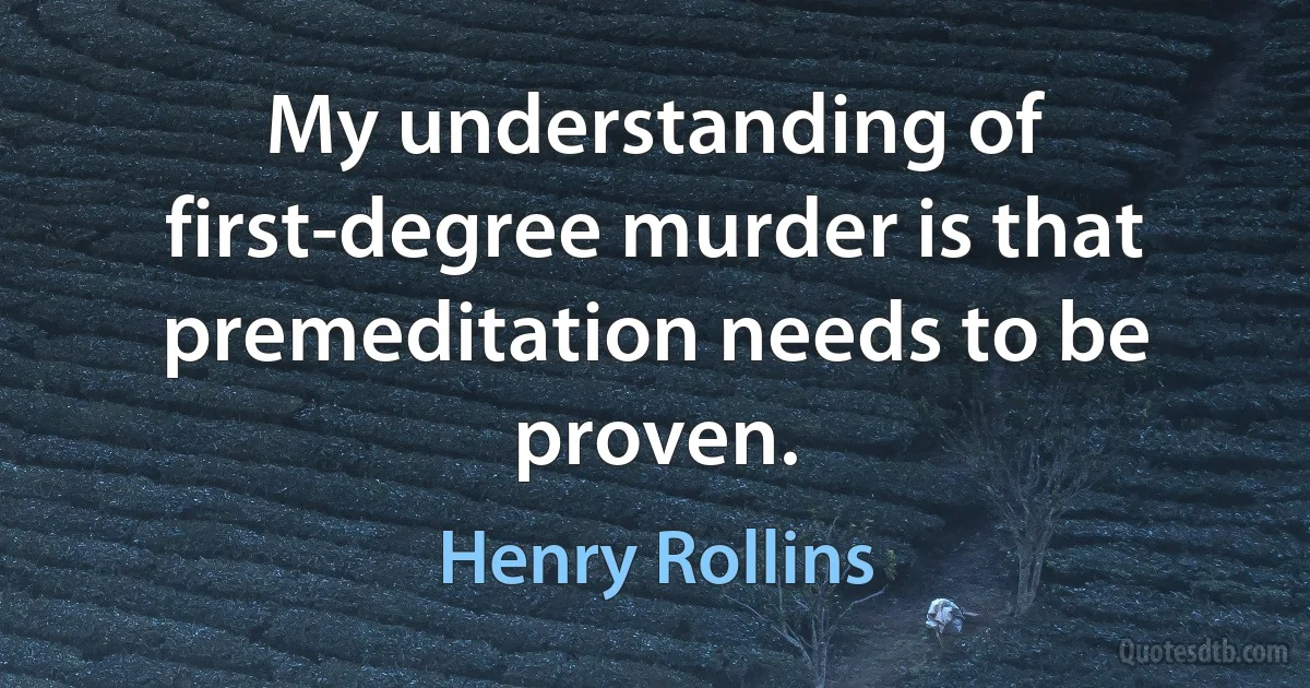 My understanding of first-degree murder is that premeditation needs to be proven. (Henry Rollins)