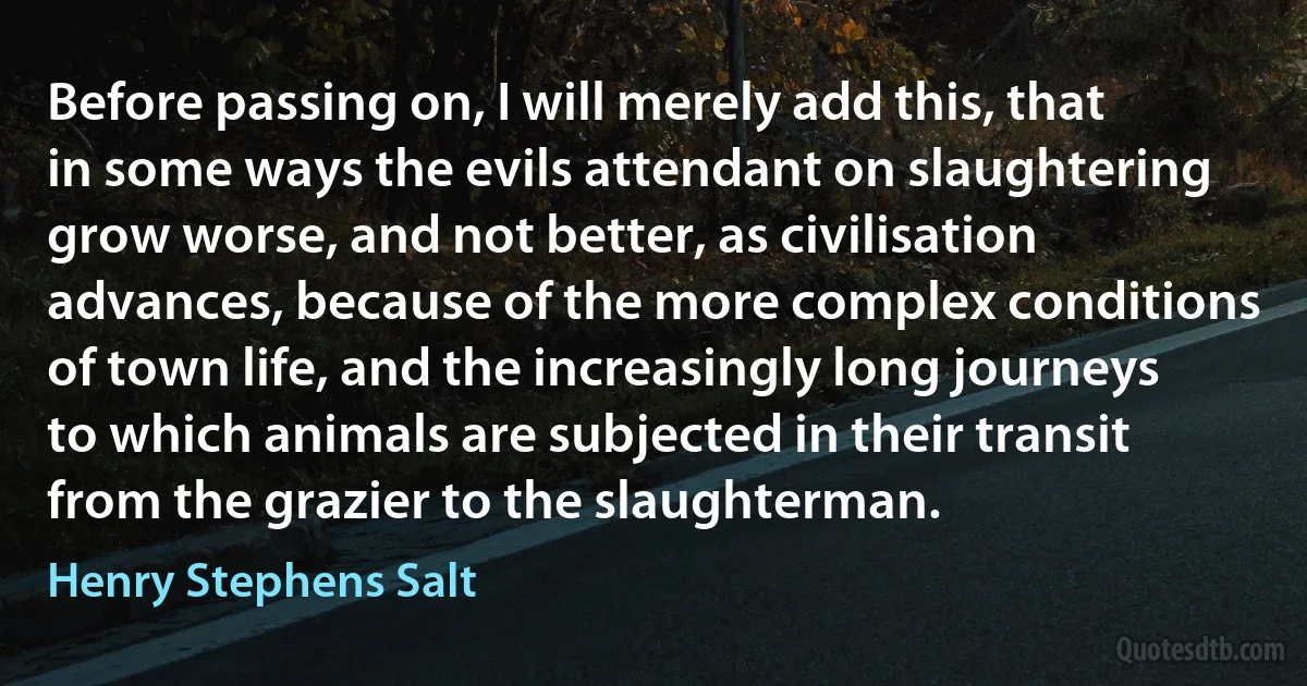 Before passing on, I will merely add this, that in some ways the evils attendant on slaughtering grow worse, and not better, as civilisation advances, because of the more complex conditions of town life, and the increasingly long journeys to which animals are subjected in their transit from the grazier to the slaughterman. (Henry Stephens Salt)