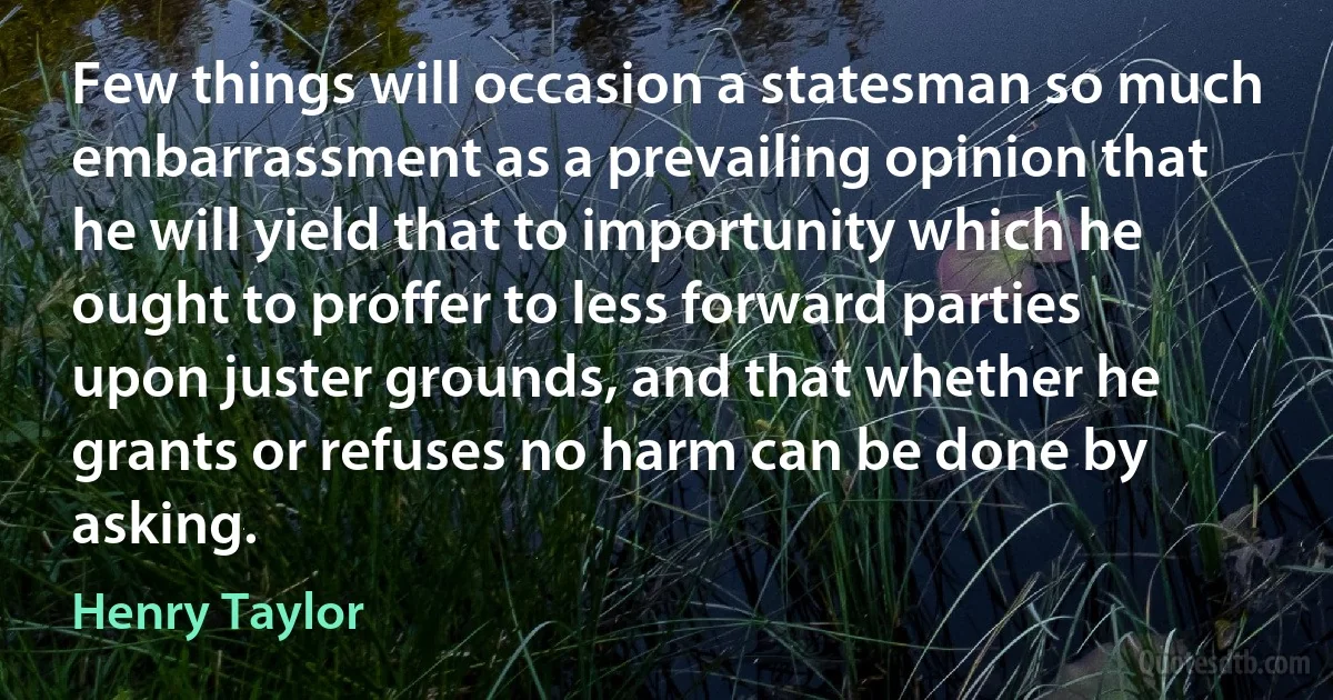 Few things will occasion a statesman so much embarrassment as a prevailing opinion that he will yield that to importunity which he ought to proffer to less forward parties upon juster grounds, and that whether he grants or refuses no harm can be done by asking. (Henry Taylor)