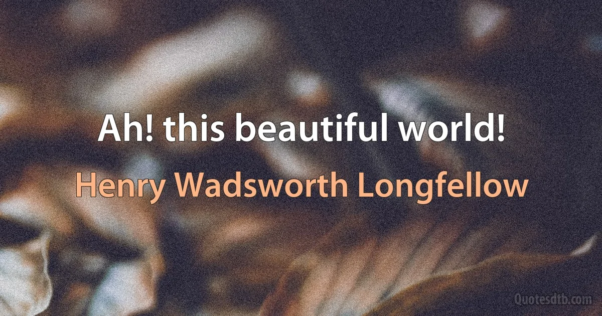 Ah! this beautiful world! (Henry Wadsworth Longfellow)