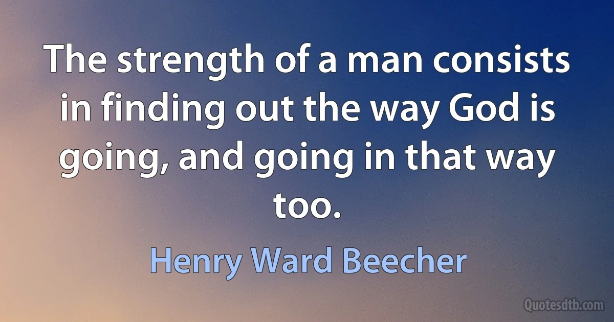 The strength of a man consists in finding out the way God is going, and going in that way too. (Henry Ward Beecher)