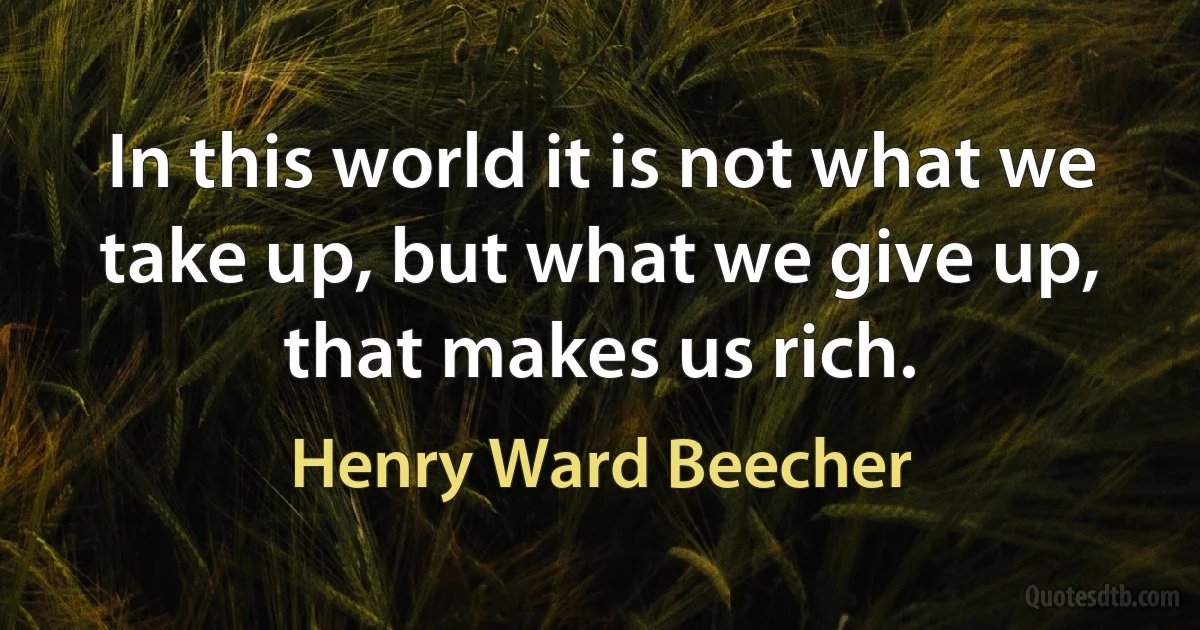 In this world it is not what we take up, but what we give up, that makes us rich. (Henry Ward Beecher)