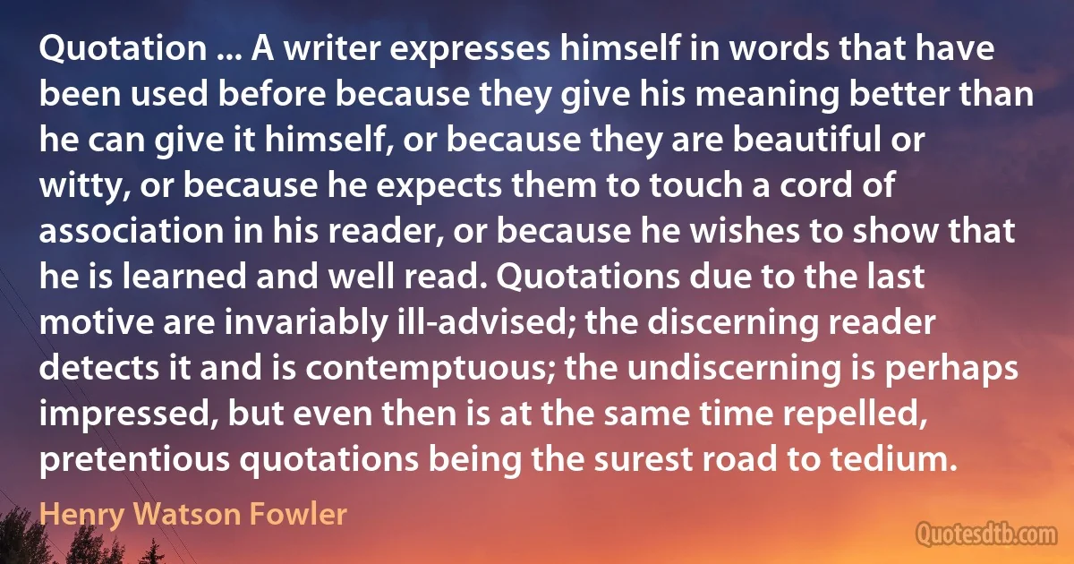 Quotation ... A writer expresses himself in words that have been used before because they give his meaning better than he can give it himself, or because they are beautiful or witty, or because he expects them to touch a cord of association in his reader, or because he wishes to show that he is learned and well read. Quotations due to the last motive are invariably ill-advised; the discerning reader detects it and is contemptuous; the undiscerning is perhaps impressed, but even then is at the same time repelled, pretentious quotations being the surest road to tedium. (Henry Watson Fowler)