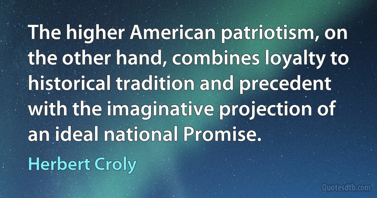 The higher American patriotism, on the other hand, combines loyalty to historical tradition and precedent with the imaginative projection of an ideal national Promise. (Herbert Croly)