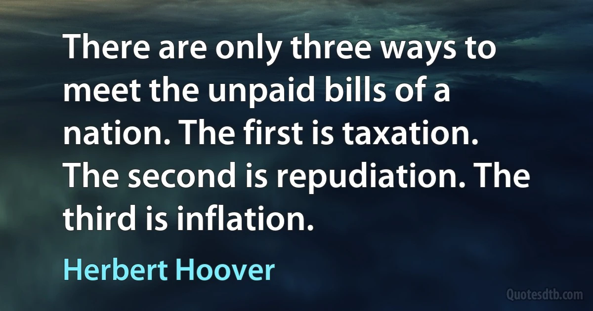 There are only three ways to meet the unpaid bills of a nation. The first is taxation. The second is repudiation. The third is inflation. (Herbert Hoover)