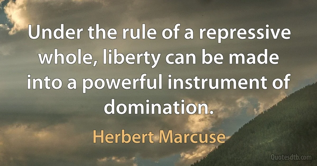 Under the rule of a repressive whole, liberty can be made into a powerful instrument of domination. (Herbert Marcuse)