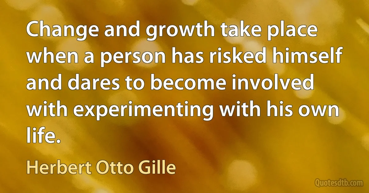 Change and growth take place when a person has risked himself and dares to become involved with experimenting with his own life. (Herbert Otto Gille)