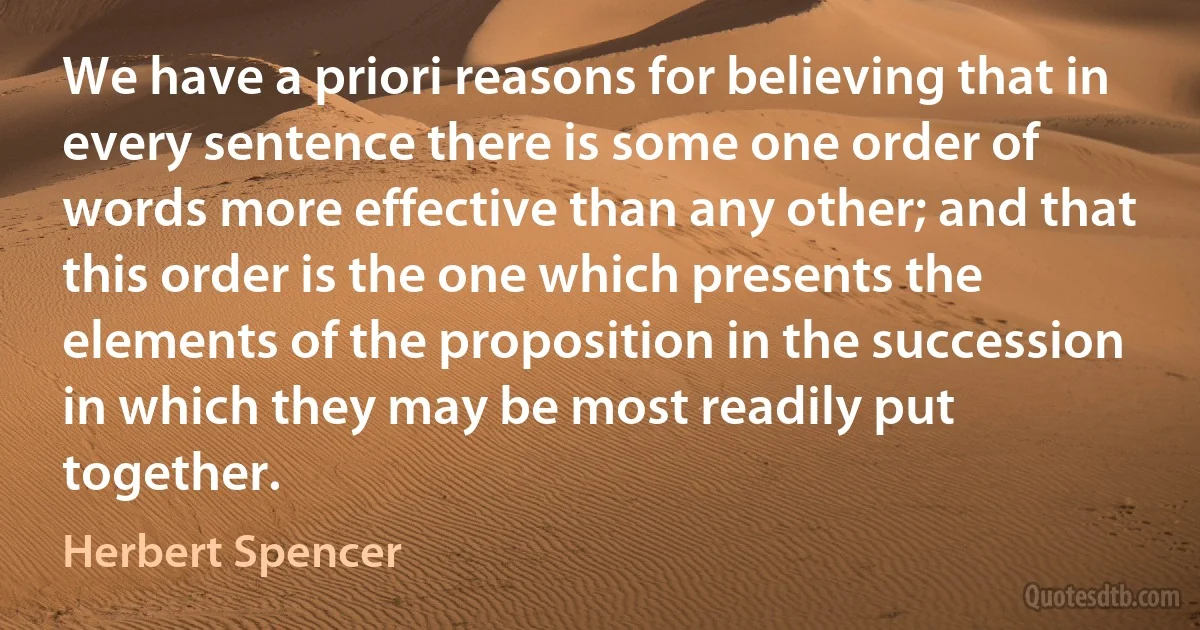 We have a priori reasons for believing that in every sentence there is some one order of words more effective than any other; and that this order is the one which presents the elements of the proposition in the succession in which they may be most readily put together. (Herbert Spencer)