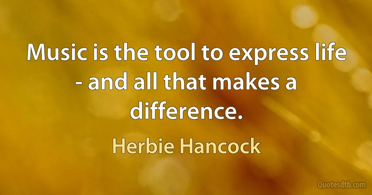 Music is the tool to express life - and all that makes a difference. (Herbie Hancock)