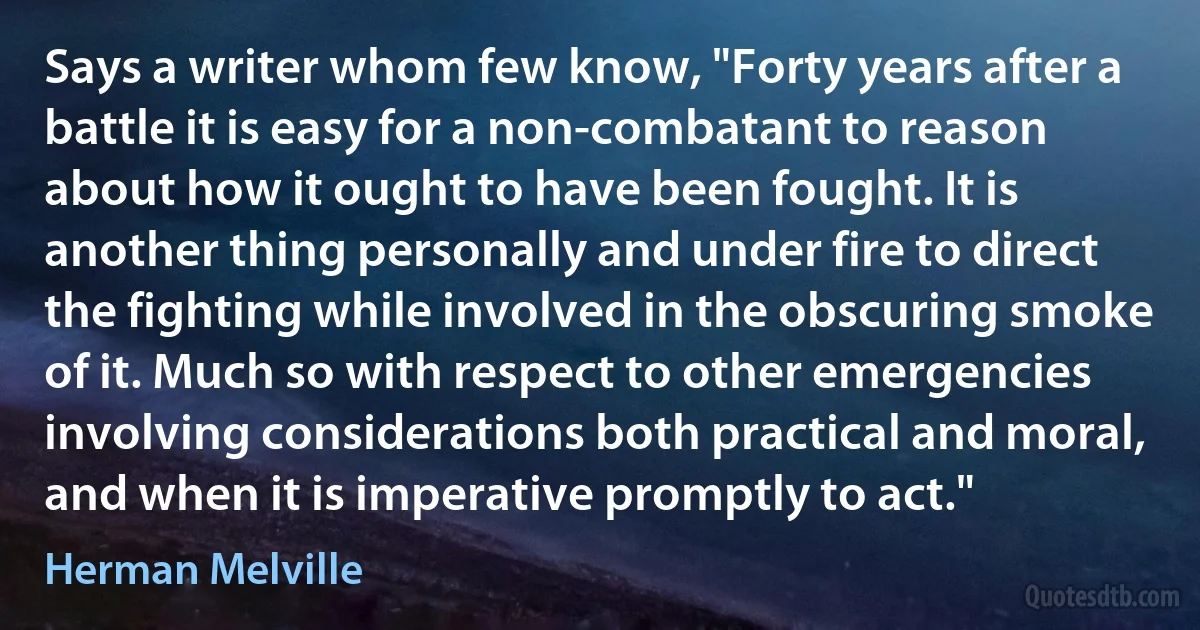 Says a writer whom few know, "Forty years after a battle it is easy for a non-combatant to reason about how it ought to have been fought. It is another thing personally and under fire to direct the fighting while involved in the obscuring smoke of it. Much so with respect to other emergencies involving considerations both practical and moral, and when it is imperative promptly to act." (Herman Melville)