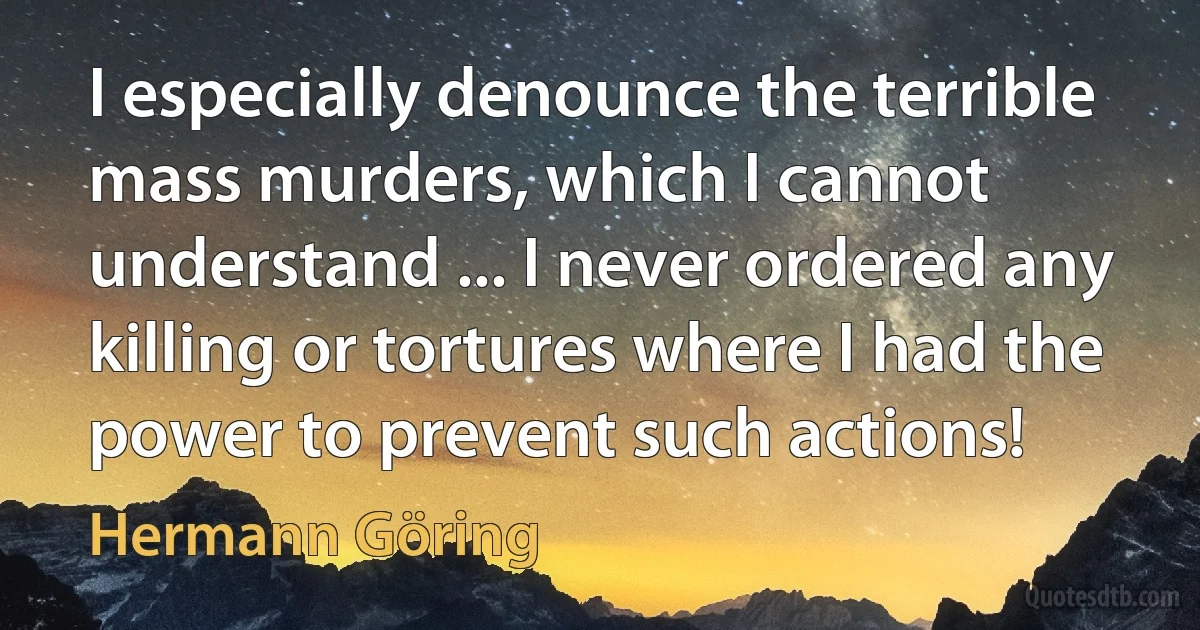 I especially denounce the terrible mass murders, which I cannot understand ... I never ordered any killing or tortures where I had the power to prevent such actions! (Hermann Göring)