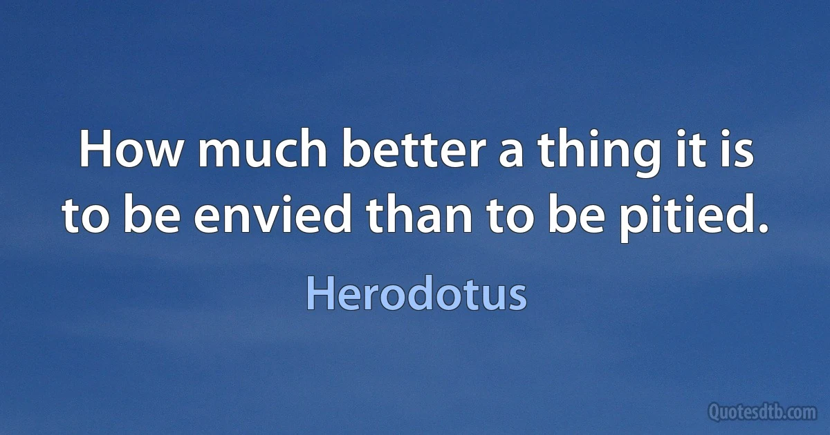 How much better a thing it is to be envied than to be pitied. (Herodotus)