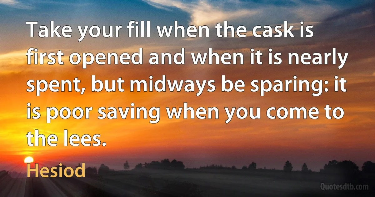 Take your fill when the cask is first opened and when it is nearly spent, but midways be sparing: it is poor saving when you come to the lees. (Hesiod)