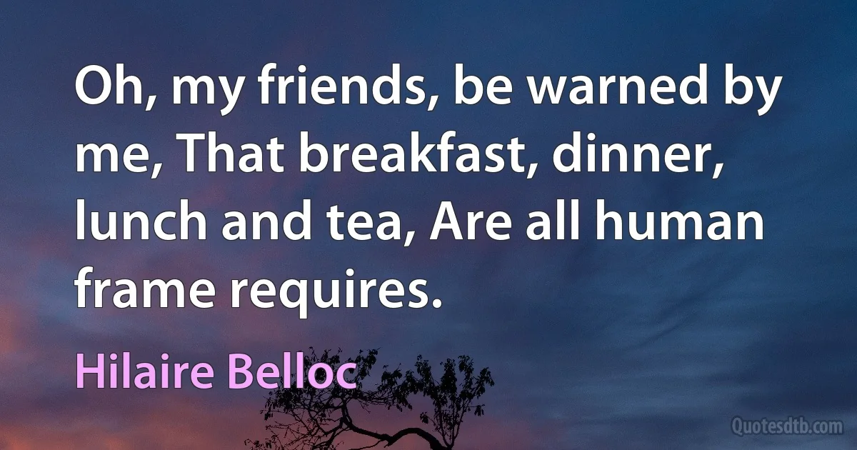 Oh, my friends, be warned by me, That breakfast, dinner, lunch and tea, Are all human frame requires. (Hilaire Belloc)