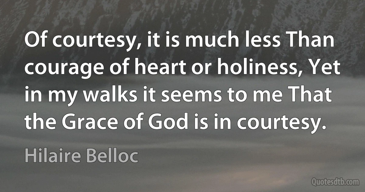 Of courtesy, it is much less Than courage of heart or holiness, Yet in my walks it seems to me That the Grace of God is in courtesy. (Hilaire Belloc)