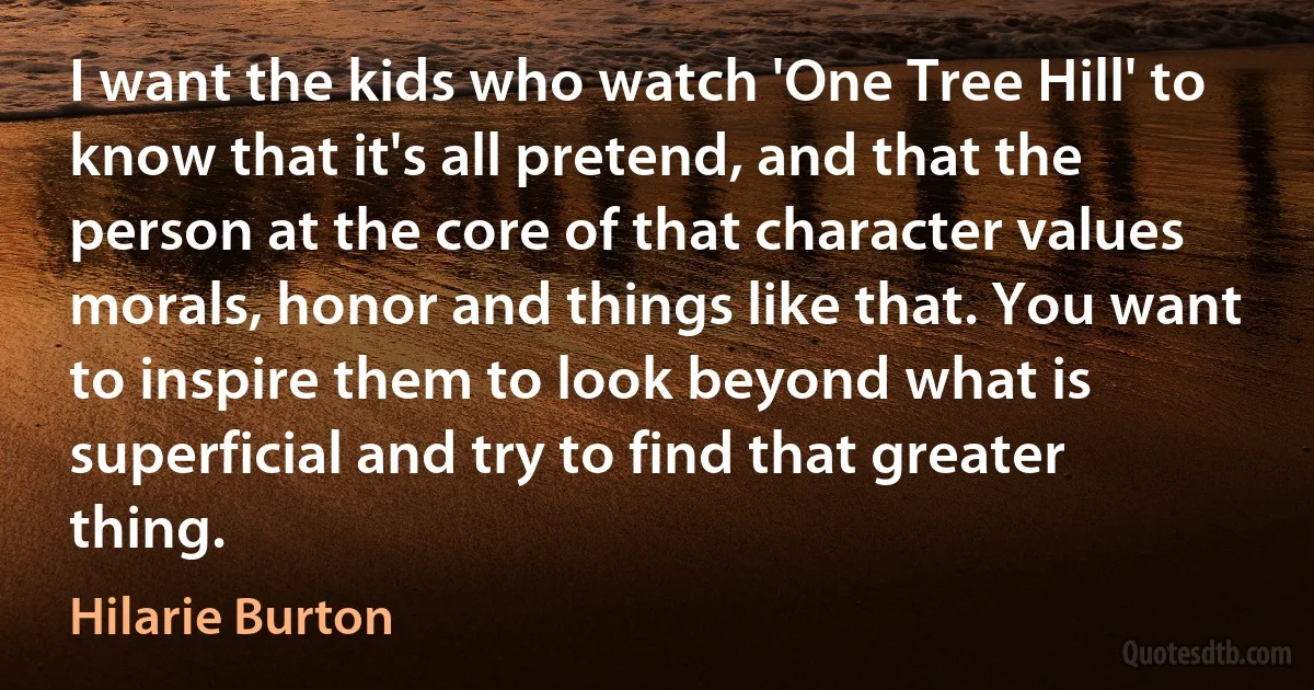 I want the kids who watch 'One Tree Hill' to know that it's all pretend, and that the person at the core of that character values morals, honor and things like that. You want to inspire them to look beyond what is superficial and try to find that greater thing. (Hilarie Burton)