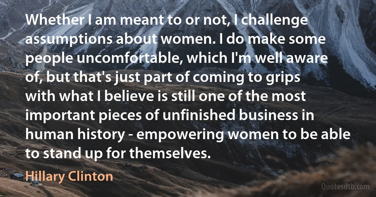 Whether I am meant to or not, I challenge assumptions about women. I do make some people uncomfortable, which I'm well aware of, but that's just part of coming to grips with what I believe is still one of the most important pieces of unfinished business in human history - empowering women to be able to stand up for themselves. (Hillary Clinton)