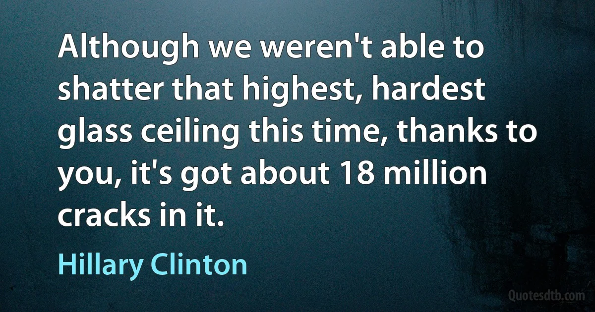 Although we weren't able to shatter that highest, hardest glass ceiling this time, thanks to you, it's got about 18 million cracks in it. (Hillary Clinton)