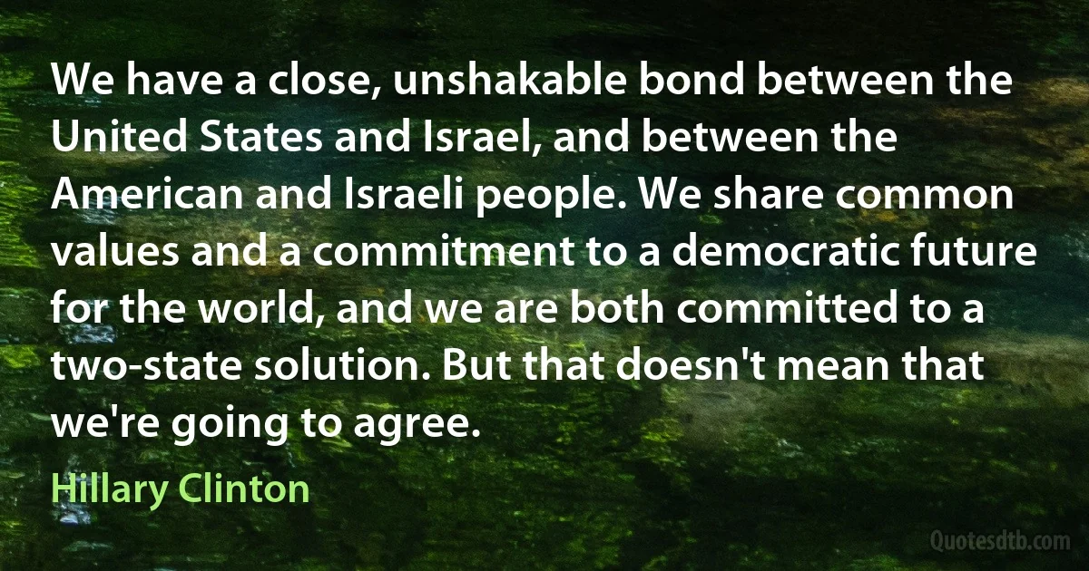 We have a close, unshakable bond between the United States and Israel, and between the American and Israeli people. We share common values and a commitment to a democratic future for the world, and we are both committed to a two-state solution. But that doesn't mean that we're going to agree. (Hillary Clinton)